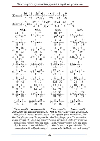 Эцэг эхчүүдэд тусламж ба сурагчийн өөрийгөө үнэлэх ном
55
Жишээ2:
36 11 36
7 45
 
4
11
7 45

 5
4 11 44 9
1
7 5 35 35

  

Жишээ3:
4
3
5 17 8 17 8 17 4 68 2
2 8 22
6 6 1 6 1 3 1 3 3
 
      
 
№54. №55. №56. №57.
1.
40 17
51 25
  1.
3 7
3
5 12
  1.
18 17
19 54
  1.
5
5 6
12
 
2.
7 3
11 13
  2.
2
5 6
9
  2.
5 9
16 14
  2.
6 9
3 2
17 38
 
3.
55 18
56 33
  3.
14 25
1
35 42
  3.
21 14
98 63
  3.
25 8
2
34 30
 
4.
5 10
9 13
  4.
3 33
7
11 40
  4.
1 31
12 33
  4.
3 1
16
7 55
 
5.
30 27
57 45
  5.
1
4 39
13
  5.
52 75
225 78
  5.
7
96
45
 
6.
6 19
15 23
  6.
3 2
5 6
4 7
  6.
19 3
22 10
  6.
6 8
9 4
11 9
 
7.
14 28
49 42
  7.
7 3
2
9 10
  7.
8 11
121 32
  7.
16 11
4 1
21 10
 
8.
14 2
31 5
  8.
13 36
1
14 45
  8.
13 19
16 21
  8.
18 13
6 4
31 51
 
9.
32 35
75 88
  9.
4 9
13
9 88
  9.
10 36
81 70
  9.
5 13
2 3
14 33
 
10.
13 7
20 9
  10.
1 35
9
21 76
  10.
5 11
14 16
  10.
5 33
8
9 35
 
Үнэлгээ.....% Үнэлгээ......% Үнэлгээ......% Үнэлгээ......%
№54, №55-ын дундаж үнэлгээ..% №56 ба №57-ын дундаж үнэлгээ...%
Таны дундаж үнэлгээ 80%-аас дээш Таны дундаж үнэлгээ 80%-аас дээш
бол Танд баяр хүргэе.Та дараагийн бол Танд баяр хүргэе.Та дараагийн
сэдэв, хуудас 59 №58-руу очно уу? сэдэв, хуудас 59 №58-руу очно уу?
Таны дундаж үнэлгээ 80%-аас доош Таны дундаж үнэлгээ 80%-аас доош
бол Та хичээх хэрэгтэй байна.Та бол Та хичээх хэрэгтэй байна. Та
дараагийн №56,№57-г бодно уу? өмнөх №54, №55-ийг дахин бодно уу?
 