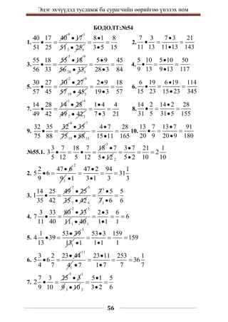 Эцэг эхчүүдэд тусламж ба сурагчийн өөрийгөө үнэлэх ном
56
БОДОЛТ:№54
1.
40 17 40
51 25
 
8
17

1
513 5
25

8 1 8
3 5 15

 

2.
7 3 7 3 21
11 13 11 13 143

  

3.
55 18 55
56 33
 
5
18

9
56 28 3
33

5 9 45
28 3 84

 

4.
5 10 5 10 50
9 13 9 13 117

  

5.
30 27 30
57 45
 
2
27

9
5719 3
45

2 9 18
19 3 57

 

6.
6 19 6 19 114
15 23 15 23 345

  

7.
14 28 14
49 42
 
1
28

4
49 7 3
42

1 4 4
7 3 21

 

8.
14 2 14 2 28
31 5 31 5 155

  

9.
32 35 32
75 88
 
4
35

7
7515 88
 11
4 7 28
15 11 165

 

10.
13 7 13 7 91
20 9 20 9 180

  

№55.1.
3 7 18 7 18
3
5 12 5 12
   
3
7
5 12

 2
3 7 21 1
2
5 2 10 10

  

2.
2 47 6
5 6
9

 
2
3
9
47 2 94 1
31
3 1 3 3
1

  


3.
14 25 49
1
35 42
 
7
25

5
35 7 42

1
6 1
7 5 5
7 6 6

 

4.
3 33 80
7
11 40
 
2
33

3
111 40
 1
2 3 6
6
1 1 1

  

5.
1 53 39
4 39
13

 
3
1
13
53 3 159
159
1 1 1
1

  


6.
3 2 23 44
5 6
4 7

 
11
1
4
23 11 253 1
36
1 7 7 7
7

  


7.
7 3 25
2
9 10
 
5
3

1
9 3 10
 2
5 1 5
3 2 6

 

 