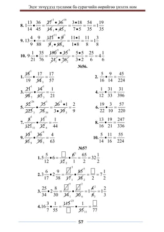 Эцэг эхчүүдэд тусламж ба сурагчийн өөрийгөө үнэлэх ном
57
8.
13 36 27
1
14 45
 
3
36

18
14 7 45
 5
3 18 54 19
1
7 5 35 35

  

9.
4 9 121
13
9 88
 
11
9

1
91 88
 8
11 1 11 3
1
1 8 8 8

  

10.
1 35 190
9
21 76
 
5
35

5
3
21 2
76

5 5 25 1
4
3 2 6 6

  

№56.
1.
18
1
17
19 54

3
17
57
 2.
5 9 45
16 14 224
 
3.
21
1
98 7
14

1
633
1
21
 4.
1 31 31
12 33 396
 
5.
52
26
2253
75

1
7839
26

2
1
3 39

 3
2
9
 6.
19 3 57
22 10 220
 
7.
8
1
12111
11

1
32 4
1
44
 8.
13 19 247
16 21 336
 
9.
10
1
819
36

4
70 7
4
63
 10.
5 11 55
14 16 224
 
№57
1.
5
5 6
12 12
 
1
2
6 65 1
32
1 2 2
  
2.
6 9
3 2
17 38
 
3
171
85

5
38 2
1
7
2 2
 
3.
25 8
2
34 30
 
5
341

2
30
2
6 3
4 2
1 1
6 3
 
4.
3 1 115
16
7 55
 
23
1
55

11 77

 