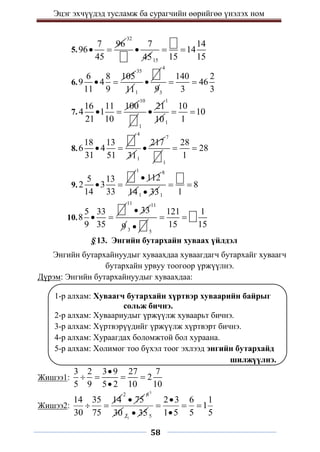 Эцэг эхчүүдэд тусламж ба сурагчийн өөрийгөө үнэлэх ном
58
5.
7 96
96
45
 
32
7
45

15
14
14
15 15
 
6.
6 8 105
9 4
11 9
 
35
111

4
3
140 2
46
9 3 3
 
7.
16 11 100
4 1
21 10
 
10
1
21

1
101
10
10
1
 
8.
18 13
6 4
31 51
 
4
311
217

7
1
28
28
1
 
9.
5 13
2 3
14 33
 
1
112

8
141 33
 1
8
1
 
10.
5 33
8
9 35
 
11
33

11
9 3  5
121 1
15 15
 
§ 13. Энгийн бутархайн хуваах үйлдэл
Энгийн бутархайнуудыг хуваахдаа хуваагдагч бутархайг хуваагч
бутархайн урвуу тоогоор үржүүлнэ.
Дүрэм: Энгийн бутархайнуудыг хуваахдаа:
1-р алхам: Хуваагч бутархайн хүртвэр хуваарийн байрыг
сольж бичнэ.
2-р алхам: Хуваариудыг үржүүлж хуваарьт бичнэ.
3-р алхам: Хүртвэрүүдийг үржүүлж хүртвэрт бичнэ.
4-р алхам: Хураагдах боломжтой бол хураана.
5-р алхам: Холимог тоо бүхэл тоог эхлээд энгийн бутархайд
шилжүүлнэ.
Жишээ1:
3 2 3 9 27 7
2
5 9 5 2 10 10

   

Жишээ2:
14 35 14
30 75
 
2
75

3
6
30 1
2 35
 5
2 3 6 1
1
1 5 5 5

  

 