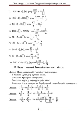 Эцэг эхчүүдэд тусламж ба сурагчийн өөрийгөө үнэлэх ном
6
2. 1609 80 (9)
  учир
1609 9
20
80

3. 1309 13 100( )
  учир
1309 9
13 13

4. 407 5 81( )
  учир
407 2
81
5

5. 4720 205(5)
  учир
4720
205
23 23

6. 31 12 2( )
  учир
31 7
12 12

7. 133 30 4(1 )
  учир
133 13
4
30

8. 24 9 (6)
  учир
24 6
2
9

9. 90 13 6( )
  учир
90 12
6
13

10. 2403 24 100( )
  учир
2403 3
24 24

§2. Ижил хуваарьтай бутархайнуудыг нэмэх үйлдэл
Дүрэм: Ижил хуваарьтай бутархайнуудыг нэмэхдээ
1-р алхам: Бүхэл дээр бүхлийг нэмнэ.
2-р алхам: Хуваарийг хэвээр бичнэ.
3-р алхам: Хүртвэр дээр хүртвэрийг нэмнэ.
4-р алхам: Хэрэв хариунд зөв биш бутархай гарвал бүхлийг шилжүүлнэ.
Жишээ:
5 2 5 2 7
3 11 3 11 14
19 19 19 19

   
Жишээ:
5 14 5 14 19
3 11 3 11 14 15
19 19 19 19

    
Жишээ:
45 29 45 29 74 18
11 3 11 3 14 15
56 56 56 56 56

    
 