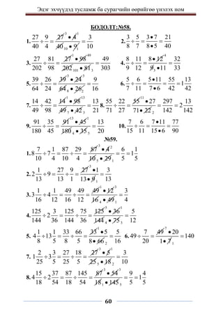 Эцэг эхчүүдэд тусламж ба сурагчийн өөрийгөө үнэлэх ном
60
БОДОЛТ:№58.
1.
27 9 27
40 4
 
3
4

1
4010 1
9

3
10
 2.
3 5 3 7 21
8 7 8 5 40

  

3.
27 81 27
202 98
 
1
98

49
202101 81
 3
49
303
 4.
8 11 8 12
9 12

 
4
3
32
9 11 33


5.
39 26 39
64 24
 
3
24

3
648 2
26

9
16
 6.
5 6 5 11 55 13
1
7 11 7 6 42 42

   

7.
14 42 14
49 98
 
1
98

13
49 7 42
 3
13
21
 8.
55 22 55
71 27
 
11
27
71 22

 2
297 13
2
142 142
 
9.
91 35 91
180 45
 
13
45

1
180 4 35
 5
13
20
 10.
7 6 7 11 77
15 11 15 6 90

  

№59.
1.
7 1 87 29 87
8 7
10 4 10 4
   
3 2
4
10

5 29
 1
6 1
1
5 5
 
2.
1 27 9 27
2 9
13 13 1
   
3
1
13 9

 1
3
13

3.
1 1 49 49 49
3 4
16 12 16 12
   
1
12

3
16 4 49
 1
3
4

4.
125 3 125 75 125
2
144 36 144 36
   
5
36

1
144 4 75
 3
5
12

5.
1 1 33 66 33
4 13
8 5 8 5
   
1
5
8 66

 2
5
16
 6.
7 49
49
20
 
7
20
1 7

 1
140

7.
2 3 27 18 27
1 3
25 5 25 5
   
3
5

1
255 18
 2
3
10

8.
15 37 87 145 87
4 2
18 54 18 54
   
3
54

3
181 145
 5
9 4
1
5 5
 
 