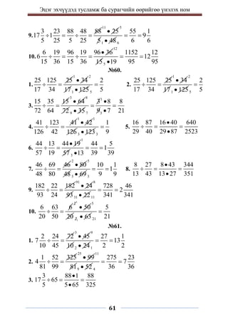 Эцэг эхчүүдэд тусламж ба сурагчийн өөрийгөө үнэлэх ном
61
9.
3 23 88 48 88
17 1
5 25 5 25
   
11
25

5
51 48
 6
55 1
9
6 6
 
10.
6 19 96 19 96 36
6
15 36 15 36

   
12
155
1152 12
12
95 95
19
 

№60.
1.
25 125 25
17 34
 
1
34

2
171 125
 5
2
5
 2.
25 125 25
17 34
 
1
34

2
171 125
 5
2
5

3.
15 35 15
72 64
 
3
64

8
72 9 35

1
7 3
3 8 8
9 7 21

 

4.
41 123 41
126 42
 
1
42

1
126 3 123
 3
1
9
 5.
16 87 16 40 640
29 40 29 87 2523

  

6.
44 13 44 19
57 19

 
1
57 3
44 5
1
39 39
13
 

7.
46 69 46
48 80
 
2
80

5
483 69
 3
10 1
1
9 9
  8.
8 27 8 43 344
13 43 13 27 351

  

9.
182 22 182
93 24
 
91
24

8
9331 22
 11
728 46
2
341 341
 
10.
6 63 6
20 50
 
1
2
50

5
20 1
2 63
 21
5
21

№61.
1.
2 24 72
7
10 45
 
3
45

9
10 2 24
 1
27 1
13
2 2
 
2.
1 52 325
4
81 99
 
25
99

11
819 52
 4
275 23
7
36 36
 
3.
3 88 1 88
17 65
5 5 65 325

  

 