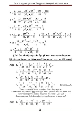 Эцэг эхчүүдэд тусламж ба сурагчийн өөрийгөө үнэлэх ном
62
4.
6 66 154
2
74 92
 
7
92

46
74 37 66
 3
322 100
2
111 111
 
5.
4 72 109 49
5
21 49

 
7
213
763 115
3
216 216
72
 

6.
4 35 49
3
15 55
 
7
55

11
153 35
 5
77 2
5
15 15
 
7.
7 160
3 40
51
 
4
1
51 40

 1
4
51
 8.
68 8 68
2
18 30
 
1
30

5
183 68
 1
5 2
1
3 3
 
9.
33 96
96
41
 
32
41

1 33
 11
1312 3
119
11 11
 
10.
9 9 33
3 9
8 10
 
1
10

5
8 4 99
 3
5
12

§ 14. Энгийн бутархайн бүх үйлдэл хавсарсан бодлого
(1 үйлдэл 5 оноо → 1 бодлого 25 оноо → 1 дасгал 100 оноо)
№62 1.
5 11 4 7 5 4
2 1 3
24 16 28 18 27 9
   
     
   
   
2.
15 25 17 56 30 7
9 7 1
52 91 28 72 65 36
 
     
 
 
3.
29 17 40 57 95
12
80 48 57 85 119
 
     
 
 
4.
1 5 2 25 7 3
10 9 1
24 36 13 27 18 29
   
     
   
   
Үнэлгээ......%
Таны үнэлгээ 80%-аас дээш бол Танд баяр хүргэе.
Та дараагийн бодлого 63-руу очно уу? Таны үнэлгээ 80%-аас доош бол
Та хичээх хэрэгтэй байна. Та дахин №62-ийг бодно уу?
Эсвэл та алдаж буй үйлдлийнхээ сэдвийг дахин судална уу?
№63 1.
17 7 79 8 59 11
1 3
32 40 80 13 180 39
 
     
 
 
 