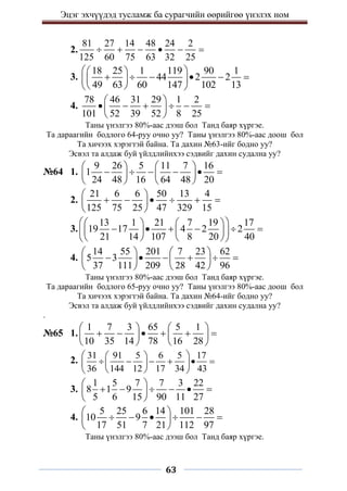 Эцэг эхчүүдэд тусламж ба сурагчийн өөрийгөө үнэлэх ном
63
2.
81 27 14 48 24 2
125 60 75 63 32 25
     
3.
18 25 1 119 90 1
44 2 2
49 63 60 147 102 13
 
 
     
 
 
 
 
4.
78 46 31 29 1 2
101 52 39 52 8 25
 
     
 
 
Таны үнэлгээ 80%-аас дээш бол Танд баяр хүргэе.
Та дараагийн бодлого 64-руу очно уу? Таны үнэлгээ 80%-аас доош бол
Та хичээх хэрэгтэй байна. Та дахин №63-ийг бодно уу?
Эсвэл та алдаж буй үйлдлийнхээ сэдвийг дахин судална уу?
№64 1.
9 26 5 11 7 16
1
24 48 16 64 48 20
   
     
   
   
2.
21 6 6 50 13 4
125 75 25 47 329 15
 
     
 
 
3.
13 1 21 7 19 17
19 17 4 2 2
21 14 107 8 20 40
 
   
     
   
 
   
 
4.
14 55 201 7 23 62
5 3
37 111 209 28 42 96
   
     
   
   
Таны үнэлгээ 80%-аас дээш бол Танд баяр хүргэе.
Та дараагийн бодлого 65-руу очно уу? Таны үнэлгээ 80%-аас доош бол
Та хичээх хэрэгтэй байна. Та дахин №64-ийг бодно уу?
Эсвэл та алдаж буй үйлдлийнхээ сэдвийг дахин судална уу?
.
№65 1.
1 7 3 65 5 1
10 35 14 78 16 28
   
     
   
   
2.
31 91 5 6 5 17
36 144 12 17 34 43
 
 
     
 
 
 
 
3.
1 5 7 7 3 22
8 1 9
5 6 15 90 11 27
 
     
 
 
4.
5 25 6 14 101 28
10 9
17 51 7 21 112 97
 
     
 
 
Таны үнэлгээ 80%-аас дээш бол Танд баяр хүргэе.
 