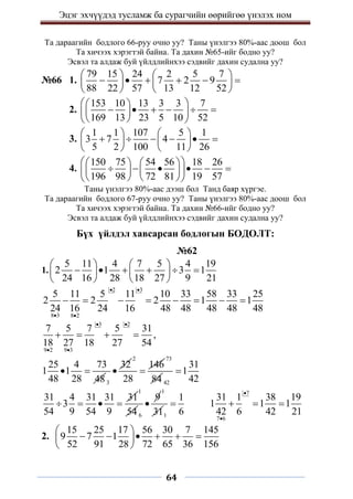 Эцэг эхчүүдэд тусламж ба сурагчийн өөрийгөө үнэлэх ном
64
Та дараагийн бодлого 66-руу очно уу? Таны үнэлгээ 80%-аас доош бол
Та хичээх хэрэгтэй байна. Та дахин №65-ийг бодно уу?
Эсвэл та алдаж буй үйлдлийнхээ сэдвийг дахин судална уу?
№66 1.
79 15 24 2 5 7
7 2 9
88 22 57 13 12 52
   
     
   
   
2.
153 10 13 3 3 7
169 13 23 5 10 52
 
 
     
 
 
 
 
3.
1 1 107 5 1
3 7 4
5 2 100 11 26
   
     
   
   
4.
150 75 54 56 18 26
196 98 72 81 19 57
 
   
     
   
 
   
 
Таны үнэлгээ 80%-аас дээш бол Танд баяр хүргэе.
Та дараагийн бодлого 67-руу очно уу? Таны үнэлгээ 80%-аас доош бол
Та хичээх хэрэгтэй байна. Та дахин №66-ийг бодно уу?
Эсвэл та алдаж буй үйлдлийнхээ сэдвийг дахин судална уу?
Бүх үйлдэл хавсарсан бодлогын БОДОЛТ:
№62
1.
5 11 4 7 5 4 19
2 1 3 1
24 16 28 18 27 9 21
   
     
   
   
2 3
8 3 8 2
5 11 5 11 10 33 58 33 25
2 2 2 1 1
24 16 24 16 48 48 48 48 48
 
 
       
3 2
9 2 9 3
7 5 7 5 31
,
18 27 18 27 54
 
 
   
25 4 73
1 1
48 28 48
 
3
32

2
146
28

73
84 42
31
1
42

31 4 31 31 31
3
54 9 54 9
   
1
54 6
9

1
311
1
6

7
7 6
31 1 38 19
1 1 1
42 6 42 21


  
2.
15 25 17 56 30 7 145
9 7 1
52 91 28 72 65 36 156
 
     
 
 
 