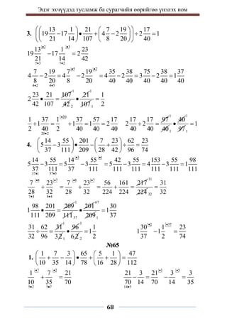 Эцэг эхчүүдэд тусламж ба сурагчийн өөрийгөө үнэлэх ном
68
3.
13 1 21 7 19 17
19 17 4 2 2 1
21 14 107 8 20 40
 
   
     
   
 
   
 
2 3
7 3 7 2
13 1 23
19 17 2
21 14 42
 
 
 
5 2
4 2 4 5
7 19 7 19 35 38 75 38 37
4 2 4 2 4 2 3 2 1
8 20 8 20 40 40 40 40 40
 
 
       
23 21 107
2
42 107
 
1
42 2
21

1
1071
1
2

20
20 2
1 37 1 37 57 17
1 1 1 2
2 40 2 40 40 40


    
17 17 97
2 2
40 40
 
1
401
40

1
971
1

4.
14 55 201 7 23 62 23
5 3
37 111 209 28 42 96 74
   
     
   
   
3 1
37 3
37 1
14 55 14 55 42 55 153 55 98
5 3 5 3 5 3 4 3 1
37 111 37 111 111 111 111 111 111
 


       
8 7 8 7
7 4 8 4
7 23 7 23 56 161 217
28 32 28 32 224 224
   
 
     
31
224 32
31
32

98 201 209
1
111 209
 
1
11137
201

67
2091
30
1
37

31 62 31
32 96
 
1
321
96

3
6 2 2
1
1
2

2 37
30 1 23
1 1
37 2 74
 
 
№65
1.
1 7 3 65 5 1 47
10 35 14 78 16 28 112
   
     
   
   
7 2
5 2 5 7
1 7 21
10 35 70
 
 
 
1 5
14 5
21 3 21 3 3
70 14 70 14 35
 

   
 