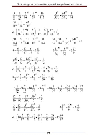 Эцэг эхчүүдэд тусламж ба сурагчийн өөрийгөө үнэлэх ном
69
7 4
4 4 4 7
5 1 5 1 39
16 28 16 28 112
 
 
   
3
1
35 7
65

13
78 26
1
14

39 1 47
112 14 112
 
2.
31 91 5 6 5 17 1
1
36 144 12 17 34 43 2
 
 
     
 
 
 
 
12
12 12
91 5 91 5 31
144 12 144 12 144


   
31 31 31
36 144 36
 
1
144

4
4
31

6 17 6 11
4 3 3
17 17 17 17
   
2 1
17 1 17 2
11 5 27
3 3
17 34 34
 
 
 
27 17 129
3
34 43
 
3
34 2
17

1
431
1
1
2

3.
1 5 7 7 3 22 4
8 1 9 7
5 6 15 90 11 27 63
 
     
 
 
6 5
1 5 1 5 31 1
8 1 8 1 9 10
5 6 5 6 30 30
 
    
1 2
15 2 15 1
1 7 1 7 1 14 31 14 17
10 9 10 9 10 9 9 9
30 15 30 15 30 30 30 30 30
 
 
       
17 7 17
30 90 30
 
1
90

3
2
7
7 7

3 22 3
11 27
 
1
111
22

2
27 9
2
9

9 7
2 2 4
7 7
7 9 63
 
 
4.
5 25 6 14 101 28 69
10 9 15
17 51 7 21 112 97 97
 
     
 
 
 