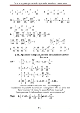 Эцэг эхчүүдэд тусламж ба сурагчийн өөрийгөө үнэлэх ном
71
2 5
1 1 1 1 7
3 7 3 7 10
5 2 5 2 10
 
   
5 11 5 6
4 3 3
11 11 11 11
   
7 107 107
10
10 100
 
1
101
100

10
1071
10

6 1 39
3
11 26
 
3
1
11 26

2
3
22

3 22 3 19
10 9 9
22 22 22 22
   
4.
150 75 54 56 18 26
0
196 98 72 81 19 57
 
   
     
   
 
   
 
150 75 150
196 98
 
2
196 2
98

1
751
1

54
6
72 9
56

7
819
42
81

42 81 42 39
1
81 81 81 81
   
39 18 39
81 19 81
 
9
18

2
26
19 57

26 26
0
57 57
 
§ 15. Аравтын бутархай, энгийн бутархайн холимог
бодлого
№67 1.
3 21 1
0.11 0.7 0.23
4 25 20
 
     
 
 
2.
1 2 41 41
4.2 7 2
8 19 96 42
 
     
 
 
3.
2 3 1 49 30
7 6 1.1
5 4 2 90 63
 
     
 
 
4.
1 7 23
18 13 1.6 2.17 4 0.41
2 10 25
 
     
 
 
Таны үнэлгээ 80%-аас дээш бол Танд баяр хүргэе.
Та дараагийн бодлого 68-руу очно уу? Таны үнэлгээ 80%-аас доош бол
Та хичээх хэрэгтэй байна. Та дахин №67-ийг бодно уу?
Эсвэл та алдаж буй үйлдлийнхээ сэдвийг дахин судална уу?
№68 1.
3 7 11 39
0.345 0.48
25 32 24 40
 
     
 
 
 