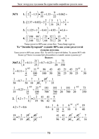 Эцэг эхчүүдэд тусламж ба сурагчийн өөрийгөө үнэлэх ном
73
№71 1.
6 49 9
2 1.5 1.33 0.062
7 55 22
 
     
 
 
2.  
2 5 1 1
2.37 0.03 2 3
5 16 24 4
 
     
 
 
3.
3 1
1.125 1 0.41 4.93 1.6
4 8
 
     
 
 
4.
198 99 25 32 15 7
9
144 72 64 75 20 8
 
   
     
   
 
   
 
Таны үнэлгээ 80%-аас дээш бол Танд баяр хүргэе.
Та *Энгийн бутархай* сэдвийг 80%-аас дээш үнэлгээтэй
судалж дууслаа.
Таны үнэлгээ 80%-аас доош бол Та хичээх хэрэгтэй байна. Та дахин №71-ийг
бодно уу?Эсвэл та алдаж буй үйлдлийнхээ сэдвийг дахин судална уу?
Бодолт:
№67.1.
3 21 1 73
0.11 0.7 0.23
4 25 20 350
 
     
 
 
25 1
1 4 25 4
3 3 11 86 43
0.11
4 4 100 100 50
 
 
    
2
25 2
43 21 43 21 1
50 25 50 25 50


   
1 1 7 1
0.7
50 50 10 50
   
1
5
10

1
7 35

20 7
7 5 20 5
1 1 23 181
0.23
35 35 100 700
 
 
    ,
35
20 35
181 1 181 1 73
700 20 700 20 350


   
2.
1 2 41 41 9
4.2 7 2
8 19 96 42 16
 
     
 
 
4.2 7 0.6
 
4 5
5 2 4 2
1 6 1 6 1 19
0.6
8 10 8 10 8 40
 
 
     
19 2 19
2
40 19
 
1
401
40

1
1
19
1

41 41 41
96 42
 
1
9616
42

7
411
7
16

 