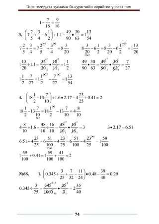 Эцэг эхчүүдэд тусламж ба сурагчийн өөрийгөө үнэлэх ном
74
7 9
1
16 16
 
3.
2 3 1 49 30 13
7 6 1.1 1
5 4 2 90 63 54
 
     
 
 
4 5
2 3 2 3 3
7 7 8
5 4 5 4 20
 
   
10
10 2
3 1 3 1 13
8 6 8 6 1
20 2 20 2 20


   
13 33
1 1.1
20
 
3
20 2
10

1
111
1
1
2

49 30 49
90 63
 
7
90 3
30

1
9
63
7
27

27 2
1 7 1 7 13
1 1 1
2 27 2 27 54
 
   
4.
1 7 23
18 13 1.6 2.17 4 0.41 2
2 10 25
 
     
 
 
5
5 2
1 7 1 7 8
18 13 18 13 4
2 10 2 10 10


   
8 48 16 48
4 1.6
10 10 10
   
3
101
10

1
161
3
 3 2.17 6.51
 
4
25 4
23 51 23 51 23 59
6.51 4 6 4 6 4 1
25 100 25 100 25 100


     
59 59 41
1 0.41 1 2
100 100 100
   
№68. 1.
3 7 11 39
0.345 0.48 0.29
25 32 24 40
 
     
 
 
3 345
0.345
25
 
115
1000 40
25

1
31
35
2
40

 