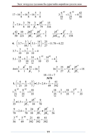 Эцэг эхчүүдэд тусламж ба сурагчийн өөрийгөө үнэлэх ном
77
5 8 5 3
17 16 16 16
8 8 8 8
   
5 2
5 2 5 5
6 6 42
3 1 4
10 25 50
 
 
 
3 3 79 3
7.9
8 8 10 8
   
4
10

5
15
79 316

42 10 242
4
50 221
 
2
50 5
10

1
2211
2
5

15
3
316158
2

1
51
3
158

4.
3 14 25
3.7 5.1 11.78 6.22
10 15 27
   
     
   
   
3 7 3
3.7 3 4
10 10 10
   
3 2
5 2 5 3
14 1 14 1 14 1
5.1 5 5 4
15 10 15 10 15 6
 
 
     
1 4
4 4
6
 
2
25
1 6

3
2
16
3

2 25 50
16
3 27
 
2
31
27

9
251
18

18 11 7
 
№70
1.
6 8 3 5 61
1 1 1.5 2.4
21 35 7 49 392
 
     
 
 
5 3
7 3 5 7
6 8 18
1 1
21 35 35
 
 
 
5
7 5
18 3 18 3 3
1 1 1 1
35 7 35 7 35


   
3 3
1.5
35 35
 
7
15

3
9
10 70

9 9 24 9
2.4
70 70 10
   
3
70 7
10

1
24 8
3
56

7 8
3 5 21 40 61
56 49 392 392 392
 
   
 