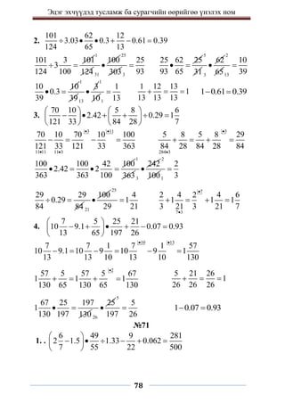 Эцэг эхчүүдэд тусламж ба сурагчийн өөрийгөө үнэлэх ном
78
2.
101 62 12
3.03 0.3 0.61 0.39
124 65 13
     
101 3 101
3
124 100
 
1
124 31
100

25
3033
25
93

25 62 25
93 65
 
5
31 3
62

2
6513
10
39

10 10
0.3
39
 
1
3913
3

1
101
1
13

1 12 13
1
13 13 13
   1 0.61 0.39
 
3.
70 10 5 8 6
2.42 0.29 1
121 33 84 28 7
   
     
   
   
3 11
11 11 11 3
70 10 70 10 100
121 33 121 33 363
 
 
   
3
284 3
5 8 5 8 29
84 28 84 28 84


   
100 100 42 100
2.42 2
363 363 100
   
1
3633
242

2
1001
2
3

29 29
0.29
84 84
 
21
100

25
4
1
29 21

7
7 3
2 4 2 4 6
1 1 1
3 21 3 21 7


   
4.
7 5 25 21
10 9.1 0.07 0.93
13 65 197 26
 
     
 
 
10 13
7 7 1 7 1 57
10 9.1 10 9 10 9 1
13 13 10 13 10 130
 
     
2
57 5 57 5 67
1 1 1
130 65 130 65 130

   
5 21 26
1
26 26 26
  
67 25 197
1
130 197 130
 
26
25

5
5
197 26
 1 0.07 0.93
 
№71
1. .
6 49 9 281
2 1.5 1.33 0.062
7 55 22 500
 
     
 
 
 