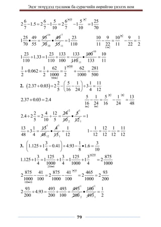 Эцэг эхчүүдэд тусламж ба сурагчийн өөрийгөө үнэлэх ном
79
10 7
6 6 5 6 5 25
2 1.5 2 1 2 1 1
7 7 10 7 10 70
 
     
25 49 95
1
70 55
 
19
7010
49

7
5511
23
1
110

2
11 2
10 9 10 9 1
11 22 11 22 2


   
23 23 133 133
1 1.33 1
110 110 100 110
   
11
100

10
10
133 11

500
500 2
1 1 62 1 62 281
0.062
2 2 1000 2 1000 500


     
2.  
2 5 1 1 11
2.37 0.03 2 3
5 16 24 4 12
 
     
 
 
2.37 0.03 2.4
 
3 2
8 3
8 2
5 1 5 1 13
16 24 16 24 48
 


   
2 4 12 24
2.4 2 2
5 10 5
   
2
10 2
5

1
121
1

13 1 13
3
48 4
 
1
4812
4

1
131
1
12

1 12 1 11
1
12 12 12 12
   
3.
3 1 3
1.125 1 0.41 4.93 1.6
4 8 10
 
     
 
 
250
250 4
3 125 3 125 3 875
1.125 1 1 1 1 1 2
4 1000 4 1000 4 1000


     
10
100 10
875 41 875 41 465 93
2 2 2 2
1000 100 1000 100 1000 200


    
93 493 493 493
2 4.93
200 200 100
   
1
200 2
100

1
4931
1
2

 