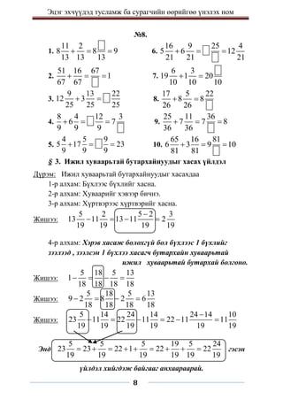 Эцэг эхчүүдэд тусламж ба сурагчийн өөрийгөө үнэлэх ном
8
№8.
1.
11 2
8 8 9
13 13 13
   6.
16 9 25 4
5 6 12
21 21 21
  
2.
51 16 67
1
67 67
   7.
6 3
19 1 20
10 10 10
 
3.
9 13 22
12 3
25 25 25
  8.
17 5 22
8 8
26 26
 
4.
8 4 12 3
6 7
9 9 9
   9.
25 11 36
7 7 8
36 36
  
5.
4 5 9
5 17 23
9 9 9
   10.
65 16 81
6 3 9 10
81 81
  
§ 3. Ижил хуваарьтай бутархайнуудыг хасах үйлдэл
Дүрэм: Ижил хуваарьтай бутархайнуудыг хасахдаа
1-р алхам: Бүхлээс бүхлийг хасна.
2-р алхам: Хуваарийг хэвээр бичнэ.
3-р алхам: Хүртвэрээс хүртвэрийг хасна.
Жишээ:
5 2 5 2 3
13 11 13 11 2
19 19 19 19

   
4-р алхам: Хэрэв хасаж болохгүй бол бүхлээс 1 бүхлийг
зээлээд , зээлсэн 1 бүхлээ хасагч бутархайн хуваарьтай
ижил хуваарьтай бутархай болгоно.
Жишээ:
5 18 5 13
1
18 18 18 18
   
Жишээ:
5 18 5 13
9 2 8 2 6
18 18 18 18
   
Жишээ:
5 14 24 14 24 14 10
23 11 22 11 22 11 11
19 19 19 19 19 19

     
Энд
5 5 5 19 5 24
23 23 22 1 22 22
19 19 19 19 19 19
         гэсэн
үйлдэл хийгдэж байгааг анхаараарай.
 