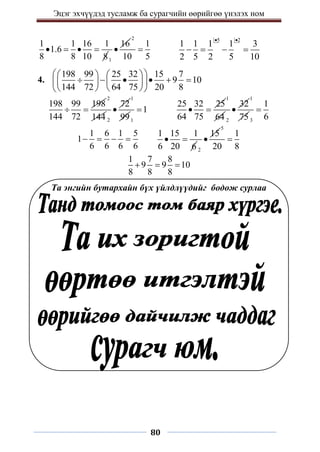 Эцэг эхчүүдэд тусламж ба сурагчийн өөрийгөө үнэлэх ном
80
1 1 16 1
1.6
8 8 10 8
   
1
16

2
1
10 5

5 2
1 1 1 1 3
2 5 2 5 10
 
   
4.
198 99 25 32 15 7
9 10
144 72 64 75 20 8
 
   
     
   
 
   
 
198 99 198
144 72
 
2
144 2
72

1
991
1

25 32 25
64 75
 
1
64 2
32

1
753
1
6

1 6 1 5
1
6 6 6 6
   
1 15 1
6 20 6
 
2
15

5
1
20 8

1 7 8
9 9 10
8 8 8
  
Та энгийн бутархайн бүх үйлдлүүдийг бодож сурлаа
 