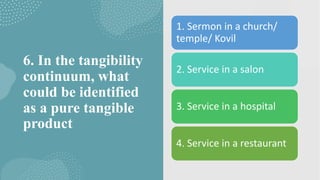 6. In the tangibility
continuum, what
could be identified
as a pure tangible
product
1. Sermon in a church/
temple/ Kovil
2. Service in a salon
3. Service in a hospital
4. Service in a restaurant
 