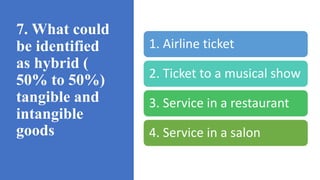 7. What could
be identified
as hybrid (
50% to 50%)
tangible and
intangible
goods
1. Airline ticket
2. Ticket to a musical show
3. Service in a restaurant
4. Service in a salon
 