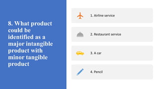 8. What product
could be
identified as a
major intangible
product with
minor tangible
product
1. Airline service
2. Restaurant service
3. A car
4. Pencil
 