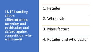 11. If branding
allows
differentiation,
targeting and
positioning and
defend against
competition, who
will benefit
1. Retailer
2. Wholesaler
3. Manufacture
4. Retailer and wholesaler
 