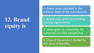 12. Brand
equity is
1. Brand value indicated in the
balance sheet of the manufacture
2. Brand value given by branding
valuing organizations
3. Value given to a brand by the
customers on their perspective
4. Price of the product divided by
the value of benefits
 