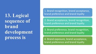 13. Logical
sequence of
brand
development
process is
1. Brand recognition, brand acceptance,
brand preference and brand loyalty
2. Brand acceptance, brand recognition,
brand preference and brand loyalty
3. Brand preference, brand recognition,
brand preference and brand loyalty
4. Brand exposure, brand acceptance,
brand preference and brand loyalty
 