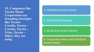 15. Companies like
Toyota Motor
Corporation use
branding strategies
like Toyota-
Corolla, Toyota –
Corona, Toyota –
Prius, Toyota –
Hilux: they are
using
1. Individual brand names
2. family brand names
3. Multi level brand names
4. Corporate name and individual
brand names
 