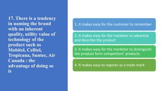 17. There is a tendency
in naming the brand
with an inherent
quality, utility value of
technology of the
product such as
Mobitel, Celltel,
Tropicana, Suntec, Air
Canada : the
advantage of doing so
is
1. It makes easy for the customer to remember
2. It makes easy for the marketer to advertise
and describe the product
3. It makes easy for the marketer to distinguish
the product form competitors’ products
4. It makes easy to register as a trade mark
 