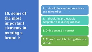 18. some of
the most
important
elements in
naming a
brand is
1. It should be easy to pronounce
and remember
2. It should be protectable,
adaptable and distinguishable
3. Only above 1 is correct
4. Above 1 and 2 both together are
correct
 