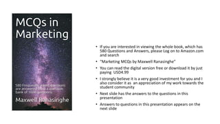 • If you are interested in viewing the whole book, which has
580 Questions and Answers, please Log on to Amazon.com
and search
• “Marketing MCQs by Maxwell Ranasinghe”
• You can read the digital version free or download it by just
paying USD4.99
• I strongly believe it is a very good investment for you and I
also consider it as an appreciation of my work towards the
student community
• Next slide has the answers to the questions in this
presentation
• Answers to questions in this presentation appears on the
next slide
 