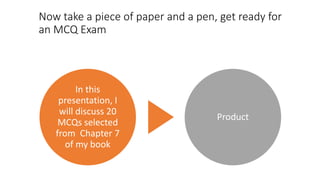 Now take a piece of paper and a pen, get ready for
an MCQ Exam
In this
presentation, I
will discuss 20
MCQs selected
from Chapter 7
of my book
Product
 