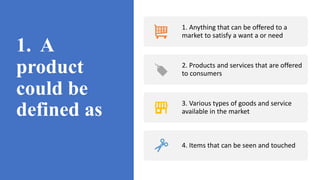 1. A
product
could be
defined as
1. Anything that can be offered to a
market to satisfy a want a or need
2. Products and services that are offered
to consumers
3. Various types of goods and service
available in the market
4. Items that can be seen and touched
 