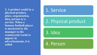 2. A product could be a
physical product,
place, organization,
idea, person or a
service. When a
famous football player
is marketed by his
manager to the
commercial world to
appear in
advertisements, it is
called
1. Service
2. Physical product
3. Idea
4. Person
 