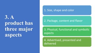 3. A
product has
three major
aspects
1. Size, shape and color
2. Package, content and flavor
3. Physical, functional and symbolic
aspects
4. Advertised, presented and
delivered
 