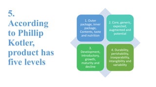 5.
According
to Phillip
Kotler,
product has
five levels
1. Outer
package, inner
package,
Contents, taste
and nutrition
2. Core, generic,
expected,
augmented and
potential
3.
Development,
introductory,
growth,
maturity and
decline
4. Durability,
perishability,
inseparability,
intangibility and
variability
 