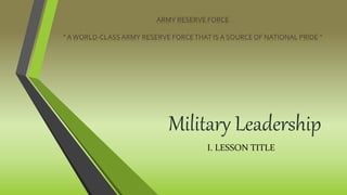 Military Leadership
ARMY RESERVE FORCE
“ AWORLD-CLASSARMY RESERVE FORCETHAT IS A SOURCEOF NATIONAL PRIDE ”
I. LESSON TITLE
 
