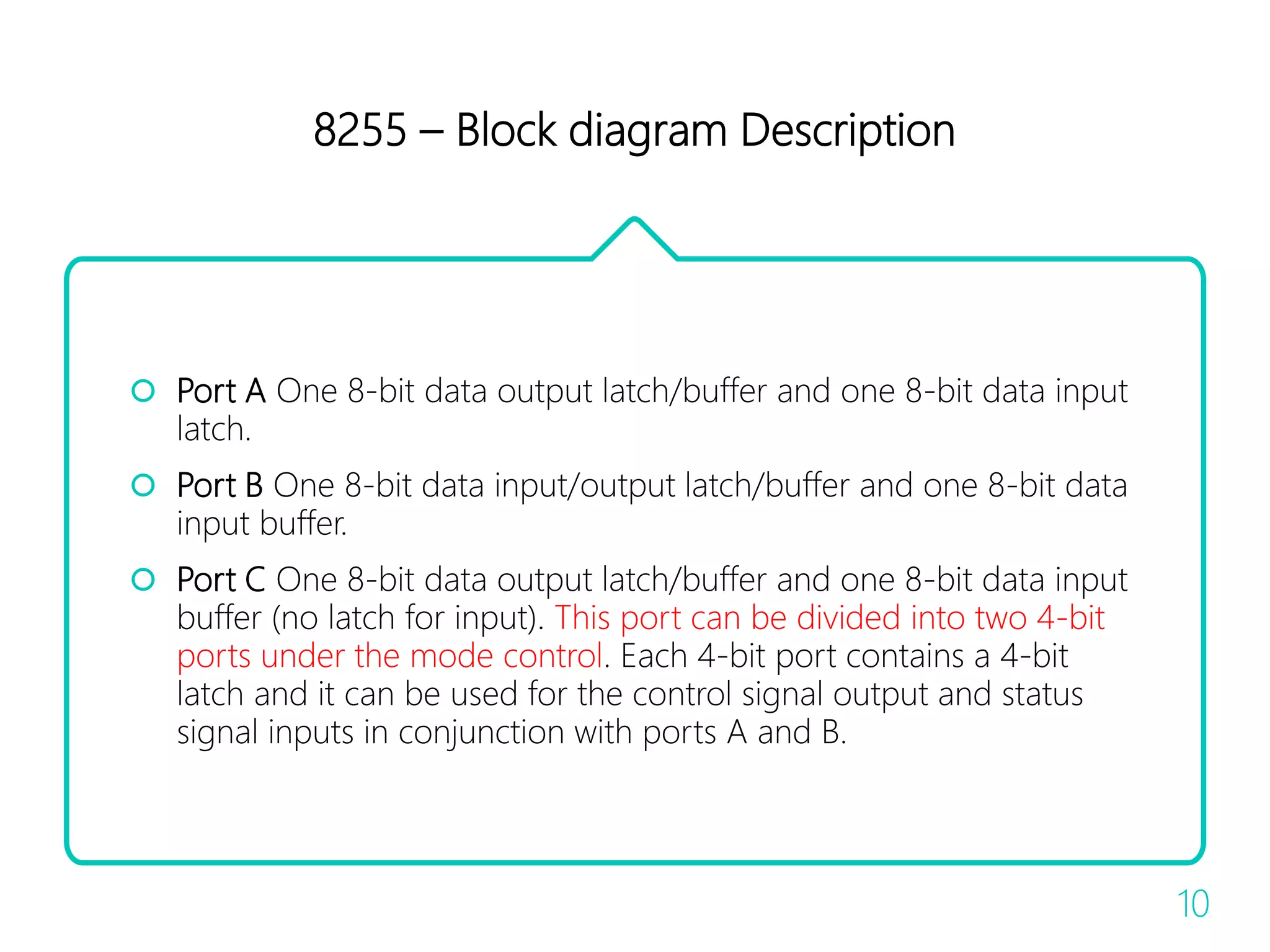 8255 – Block diagram Description
 Port A One 8-bit data output latch/buffer and one 8-bit data input
latch.
 Port B One 8-bit data input/output latch/buffer and one 8-bit data
input buffer.
 Port C One 8-bit data output latch/buffer and one 8-bit data input
buffer (no latch for input). This port can be divided into two 4-bit
ports under the mode control. Each 4-bit port contains a 4-bit
latch and it can be used for the control signal output and status
signal inputs in conjunction with ports A and B.
10
 