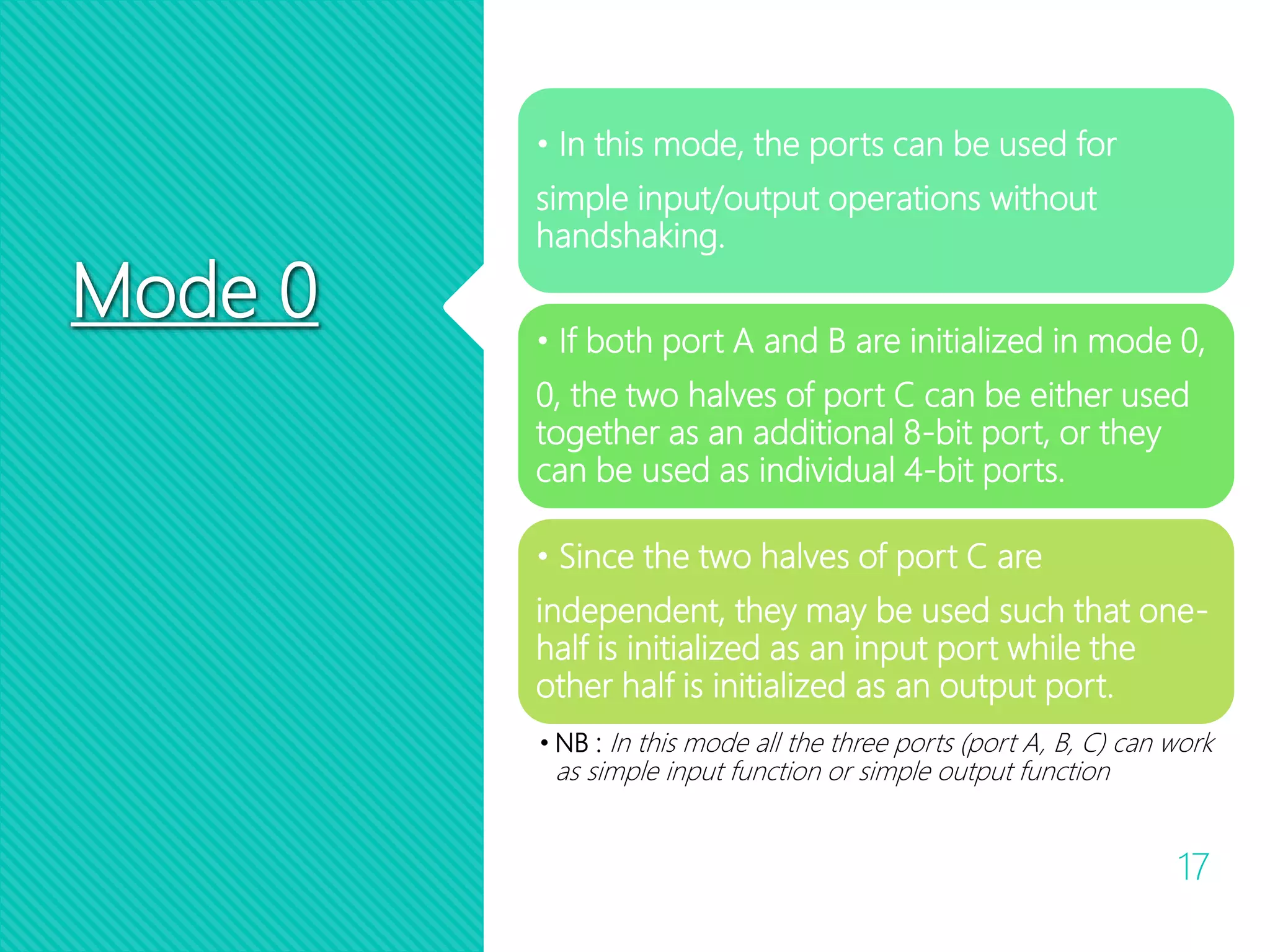 Mode 0
17
• In this mode, the ports can be used for
simple input/output operations without
handshaking.
• If both port A and B are initialized in mode 0,
0, the two halves of port C can be either used
together as an additional 8-bit port, or they
can be used as individual 4-bit ports.
• Since the two halves of port C are
independent, they may be used such that one-
half is initialized as an input port while the
other half is initialized as an output port.
• NB : In this mode all the three ports (port A, B, C) can work
as simple input function or simple output function
 