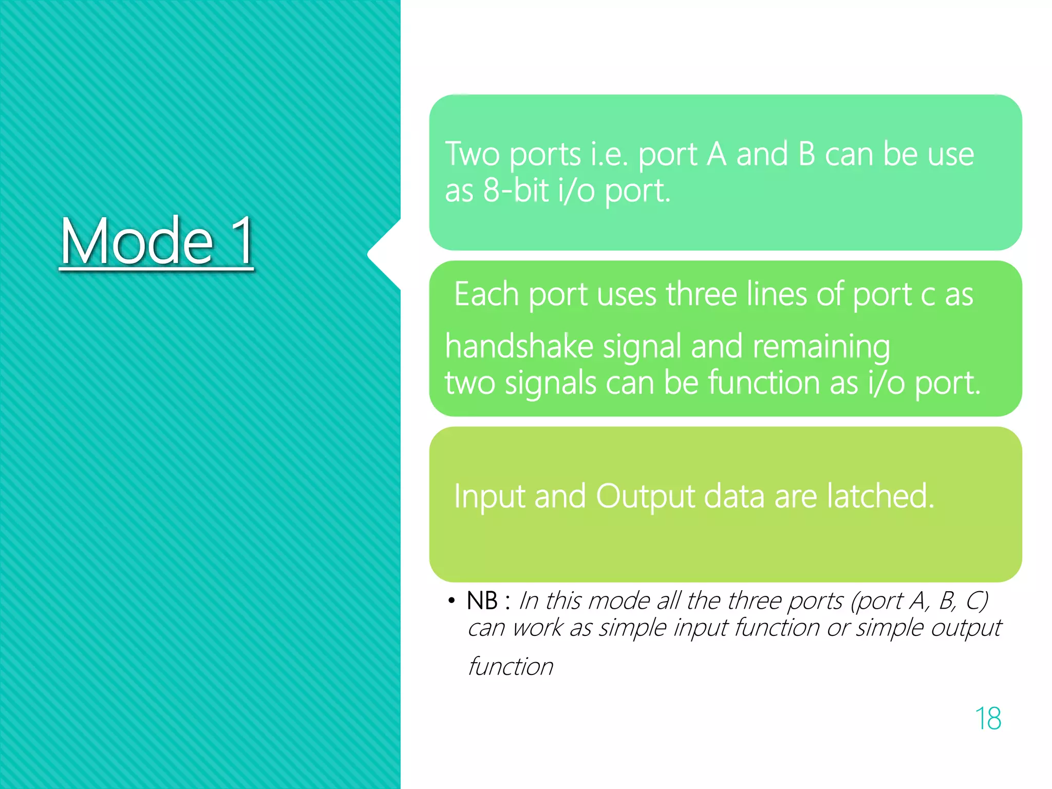 Mode 1
18
Two ports i.e. port A and B can be use
as 8-bit i/o port.
Each port uses three lines of port c as
handshake signal and remaining
two signals can be function as i/o port.
Input and Output data are latched.
• NB : In this mode all the three ports (port A, B, C)
can work as simple input function or simple output
function
 
