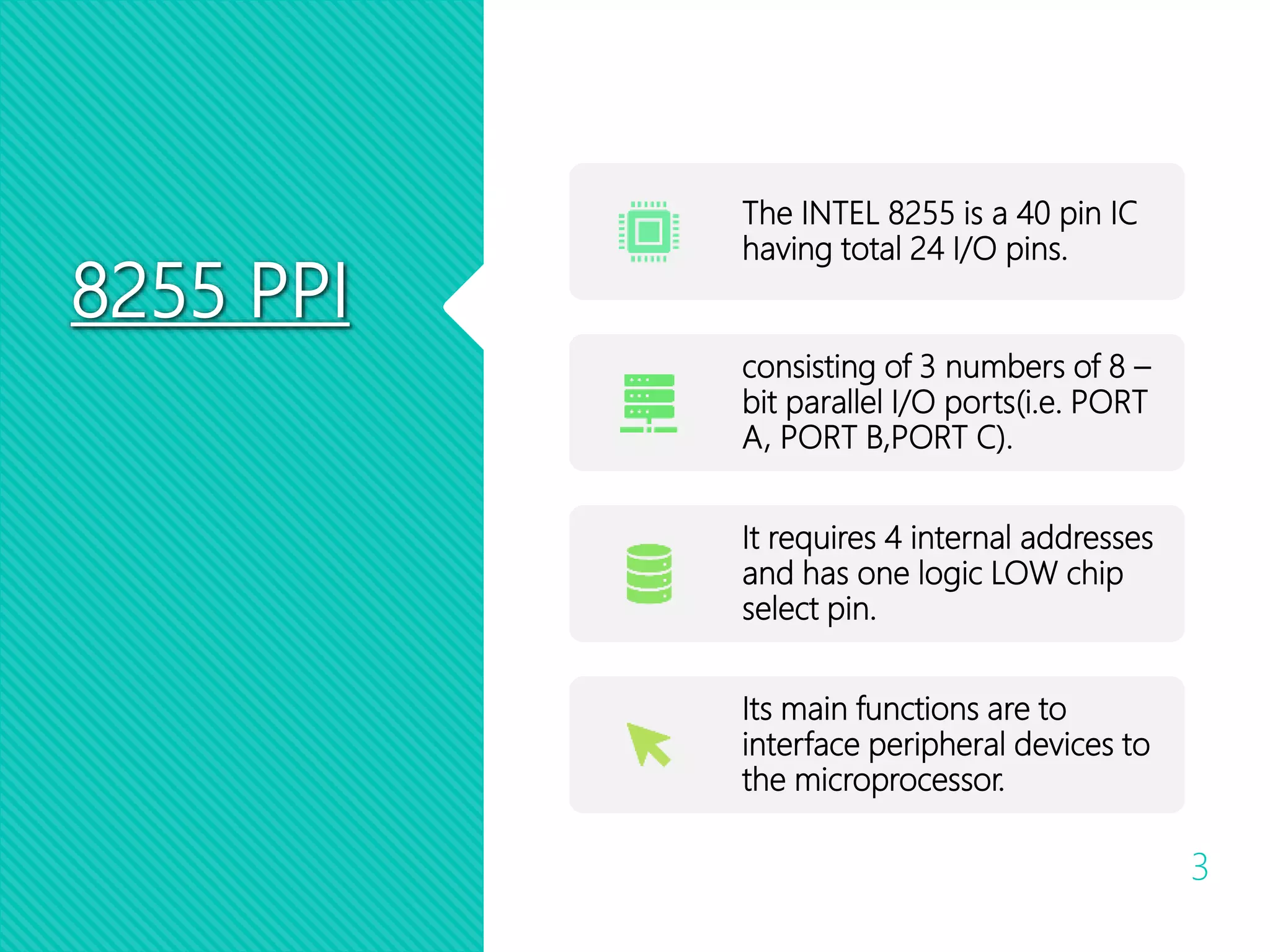 8255 PPI
3
The INTEL 8255 is a 40 pin IC
having total 24 I/O pins.
consisting of 3 numbers of 8 –
bit parallel I/O ports(i.e. PORT
A, PORT B,PORT C).
It requires 4 internal addresses
and has one logic LOW chip
select pin.
Its main functions are to
interface peripheral devices to
the microprocessor.
 