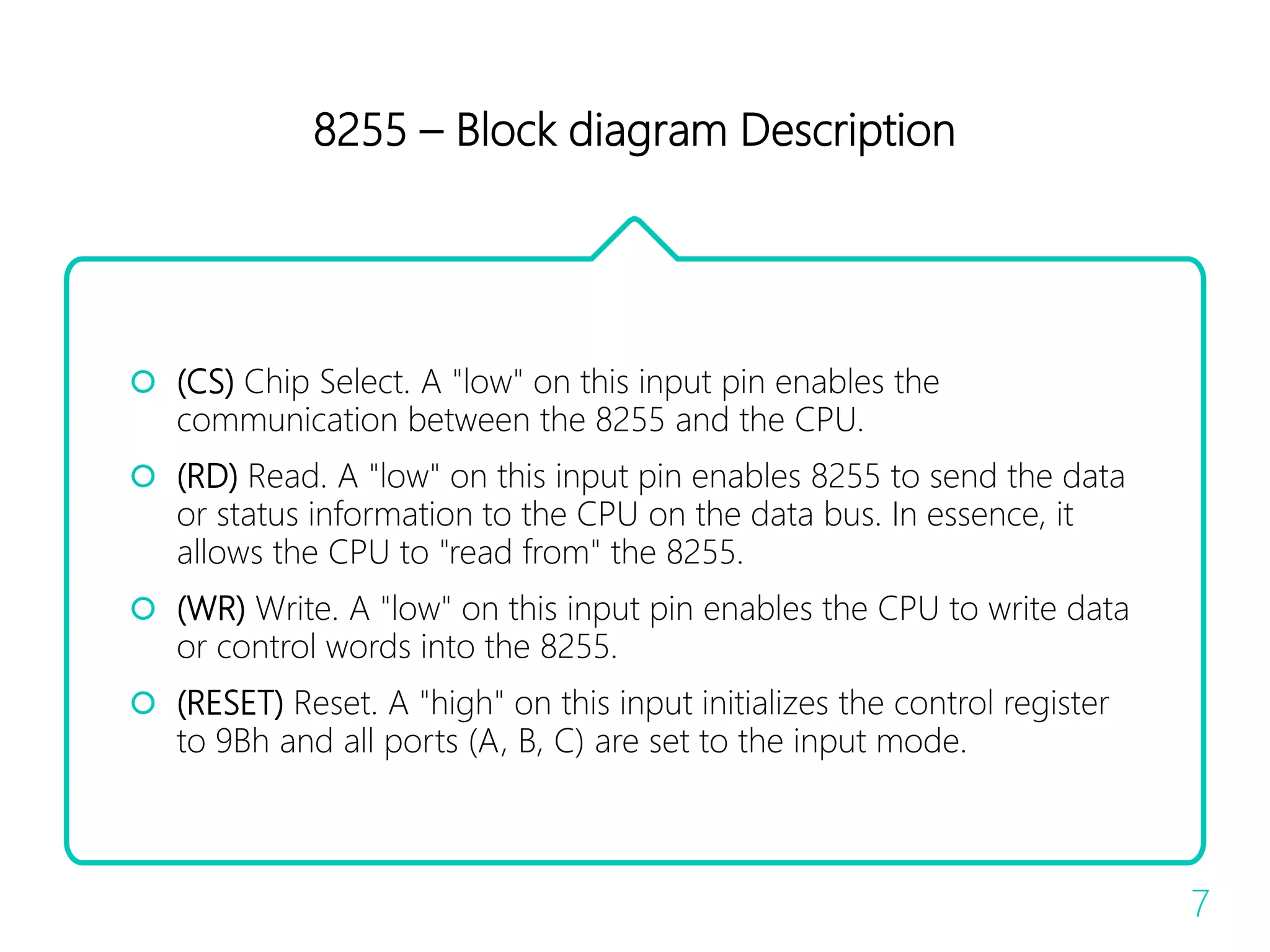8255 – Block diagram Description
 (CS) Chip Select. A "low" on this input pin enables the
communication between the 8255 and the CPU.
 (RD) Read. A "low" on this input pin enables 8255 to send the data
or status information to the CPU on the data bus. In essence, it
allows the CPU to "read from" the 8255.
 (WR) Write. A "low" on this input pin enables the CPU to write data
or control words into the 8255.
 (RESET) Reset. A "high" on this input initializes the control register
to 9Bh and all ports (A, B, C) are set to the input mode.
7
 