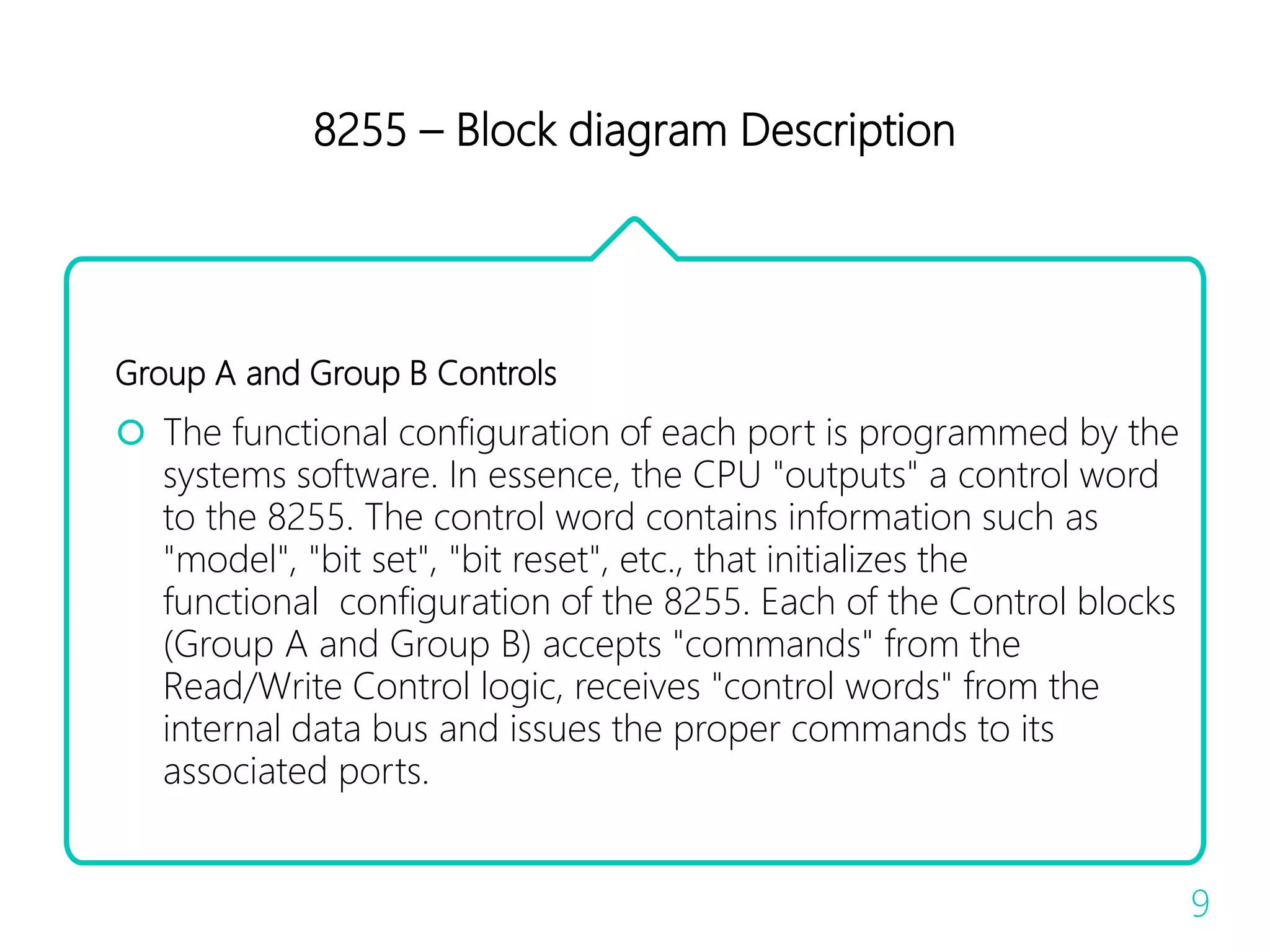 8255 – Block diagram Description
Group A and Group B Controls
 The functional configuration of each port is programmed by the
systems software. In essence, the CPU "outputs" a control word
to the 8255. The control word contains information such as
"model", "bit set", "bit reset", etc., that initializes the
functional configuration of the 8255. Each of the Control blocks
(Group A and Group B) accepts "commands" from the
Read/Write Control logic, receives "control words" from the
internal data bus and issues the proper commands to its
associated ports.
9
 