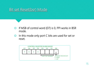 Bit set Reset(bsr) Mode
15
 If MSB of control word (D7) is 0, PPI works in BSR
mode.
 In this mode only port C bits are used for set or
reset.
 