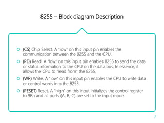 8255 – Block diagram Description
 (CS) Chip Select. A "low" on this input pin enables the
communication between the 8255 and the CPU.
 (RD) Read. A "low" on this input pin enables 8255 to send the data
or status information to the CPU on the data bus. In essence, it
allows the CPU to "read from" the 8255.
 (WR) Write. A "low" on this input pin enables the CPU to write data
or control words into the 8255.
 (RESET) Reset. A "high" on this input initializes the control register
to 9Bh and all ports (A, B, C) are set to the input mode.
7
 