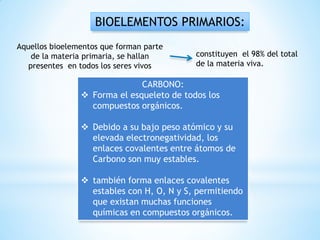 BIOELEMENTOS PRIMARIOS:
CARBONO:
 Forma el esqueleto de todos los
compuestos orgánicos.
 Debido a su bajo peso atómico y su
elevada electronegatividad, los
enlaces covalentes entre átomos de
Carbono son muy estables.
 también forma enlaces covalentes
estables con H, O, N y S, permitiendo
que existan muchas funciones
químicas en compuestos orgánicos.
constituyen el 98% del total
de la materia viva.
Aquellos bioelementos que forman parte
de la materia primaria, se hallan
presentes en todos los seres vivos
 