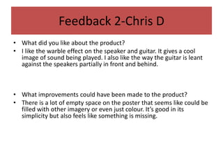 Feedback 2-Chris D
• What did you like about the product?
• I like the warble effect on the speaker and guitar. It gives a cool
image of sound being played. I also like the way the guitar is leant
against the speakers partially in front and behind.
• What improvements could have been made to the product?
• There is a lot of empty space on the poster that seems like could be
filled with other imagery or even just colour. It’s good in its
simplicity but also feels like something is missing.
 