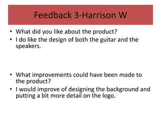 Feedback 3-Harrison W
• What did you like about the product?
• I do like the design of both the guitar and the
speakers.
• What improvements could have been made to
the product?
• I would improve of designing the background and
putting a bit more detail on the logo.
 