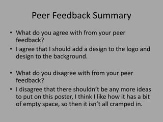 Peer Feedback Summary
• What do you agree with from your peer
feedback?
• I agree that I should add a design to the logo and
design to the background.
• What do you disagree with from your peer
feedback?
• I disagree that there shouldn’t be any more ideas
to put on this poster, I think I like how it has a bit
of empty space, so then it isn’t all cramped in.
 