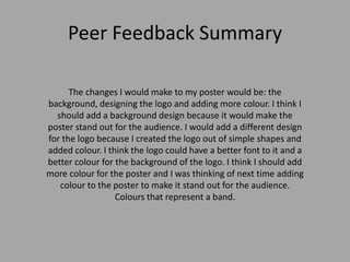 Peer Feedback Summary
The changes I would make to my poster would be: the
background, designing the logo and adding more colour. I think I
should add a background design because it would make the
poster stand out for the audience. I would add a different design
for the logo because I created the logo out of simple shapes and
added colour. I think the logo could have a better font to it and a
better colour for the background of the logo. I think I should add
more colour for the poster and I was thinking of next time adding
colour to the poster to make it stand out for the audience.
Colours that represent a band.
 