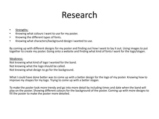 Research
• Strengths:
• Knowing what colours I want to use for my poster.
• Knowing the different types of fonts.
• Knowing what characters/background design I wanted to use.
By coming up with different designs for my poster and finding out how I want to lay it out. Using images to put
together to create my poster. Going onto a website and finding what kind of fonts I want for the logo/slogan.
Weakness:
Not knowing what kind of logo I wanted for the band.
Not knowing what the logo should be called.
Not knowing what design to go for the background.
What I could have done better was to come up with a better design for the logo of my poster. Knowing how to
improve my shapes for my logo. Trying to come up with a better slogan.
To make the poster look more trendy and go into more detail by including times and date when the band will
play on the poster. Showing different colours for the background of the poster. Coming up with more designs to
fill the poster to make the poster more detailed.
 